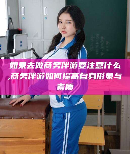 韶关如果去做商务伴游要注意什么,商务伴游如何提高自身形象与素质