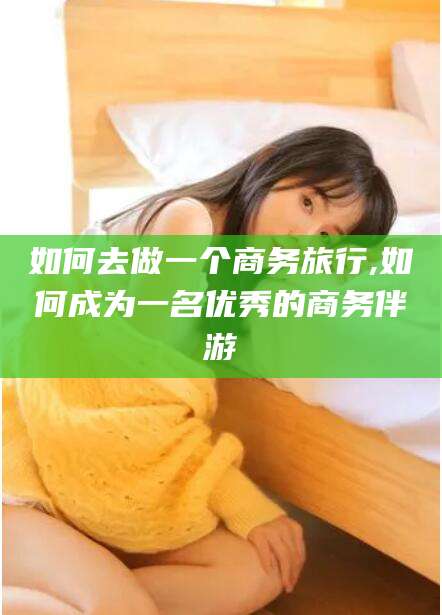 韶关如何去做一个商务旅行,如何成为一名优秀的商务伴游