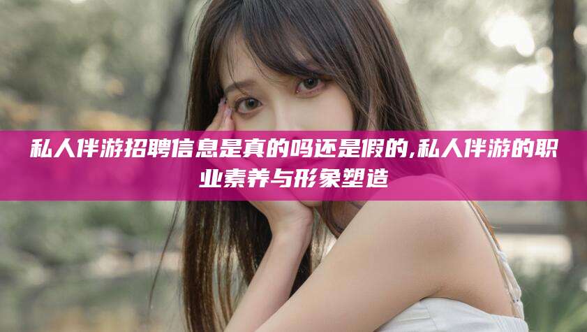韶关私人伴游招聘信息是真的吗还是假的,私人伴游的职业素养与形象塑造