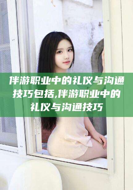 韶关伴游职业中的礼仪与沟通技巧包括,伴游职业中的礼仪与沟通技巧