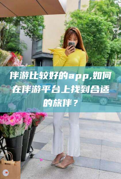 韶关伴游比较好的app,如何在伴游平台上找到合适的旅伴？