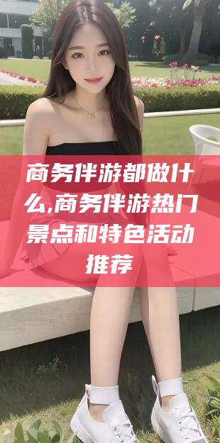 韶关商务伴游都做什么,商务伴游热门景点和特色活动推荐