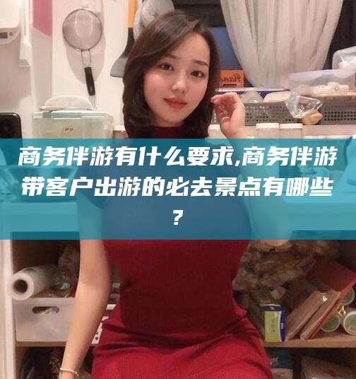 韶关商务伴游有什么要求,商务伴游带客户出游的必去景点有哪些?