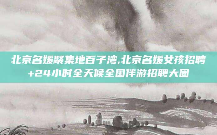 韶关北京名媛聚集地百子湾,北京名媛女孩招聘+24小时全天候全国伴游招聘大圈