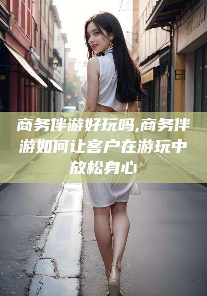 韶关商务伴游好玩吗,商务伴游如何让客户在游玩中放松身心