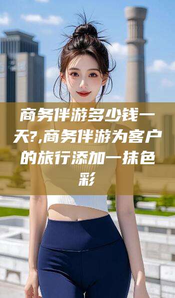 韶关商务伴游多少钱一天?,商务伴游为客户的旅行添加一抹色彩