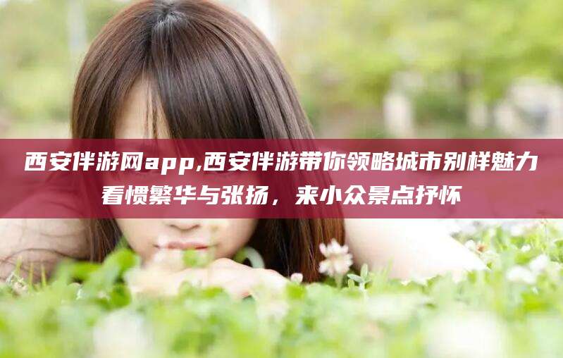 韶关西安伴游网app,西安伴游带你领略城市别样魅力看惯繁华与张扬，来小众景点抒怀
