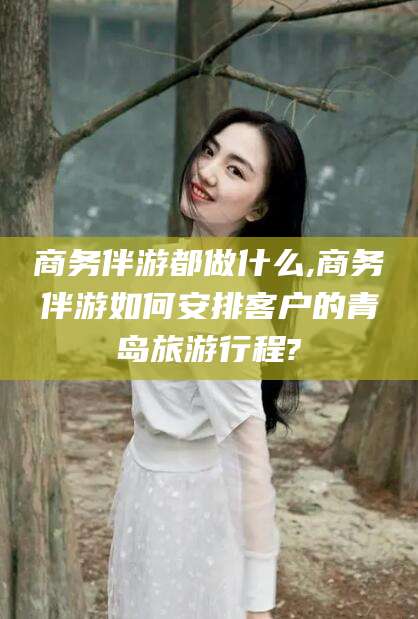 韶关商务伴游都做什么,商务伴游如何安排客户的青岛旅游行程?