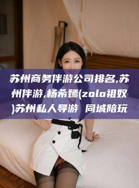 韶关苏州商务伴游公司排名,苏州伴游,杨希嫣(zolo祖奴)苏州私人导游 同城陪玩