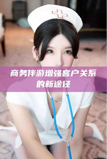 韶关商务伴游增强客户关系的新途径