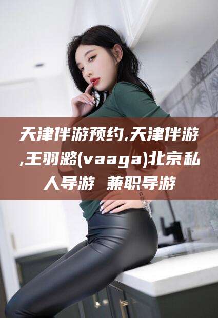 韶关天津伴游预约,天津伴游,王羽潞(vaaga)北京私人导游 兼职导游