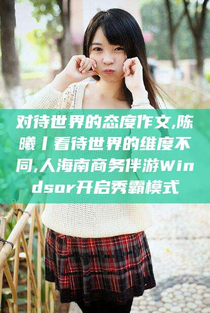 韶关对待世界的态度作文,陈曦丨看待世界的维度不同,人海南商务伴游Windsor开启秀霸模式