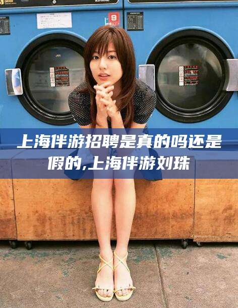 韶关上海伴游招聘是真的吗还是假的,上海伴游刘珠