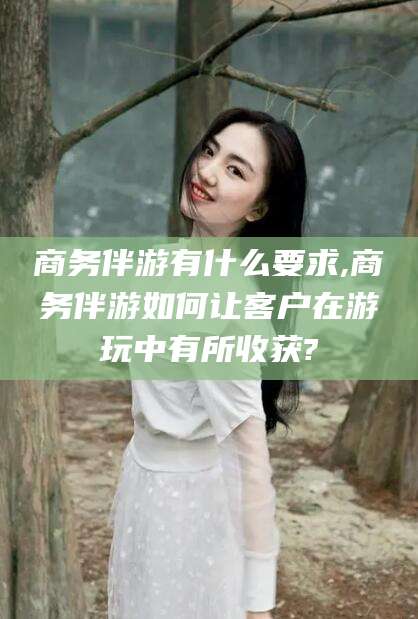 韶关商务伴游有什么要求,商务伴游如何让客户在游玩中有所收获?