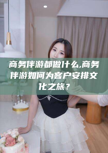 韶关商务伴游都做什么,商务伴游如何为客户安排文化之旅？