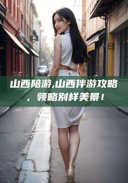 韶关山西陪游,山西伴游攻略，领略别样美景！