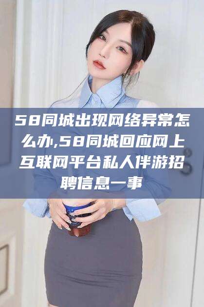 韶关58同城出现网络异常怎么办,58同城回应网上互联网平台私人伴游招聘信息一事