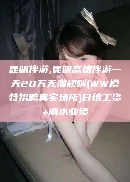 韶关昆明伴游,昆明高端伴游一天20万无潜规则(WW模特招聘真实场所)日结工资+酒水业绩