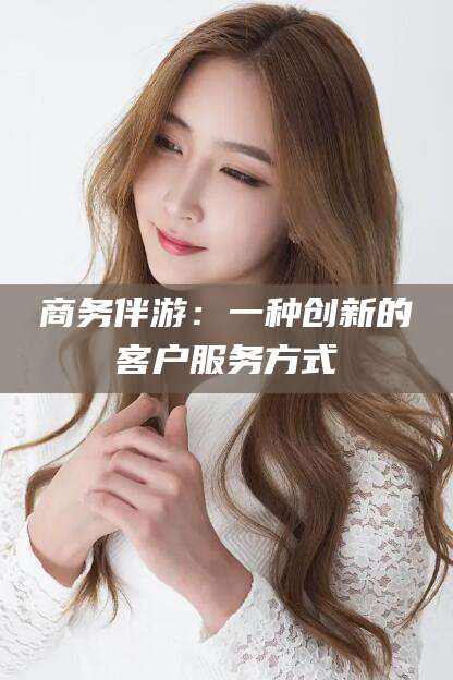 韶关商务伴游：一种创新的客户服务方式