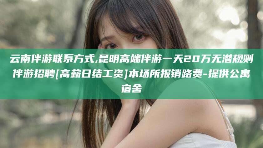 韶关云南伴游联系方式,昆明高端伴游一天20万无潜规则伴游招聘[高薪日结工资]本场所报销路费-提供公寓宿舍