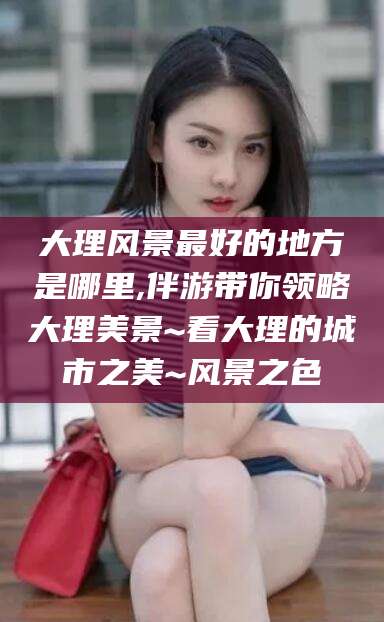 韶关大理风景最好的地方是哪里,伴游带你领略大理美景~看大理的城市之美~风景之色