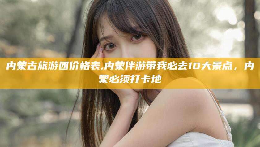 韶关内蒙古旅游团价格表,内蒙伴游带我必去10大景点，内蒙必须打卡地