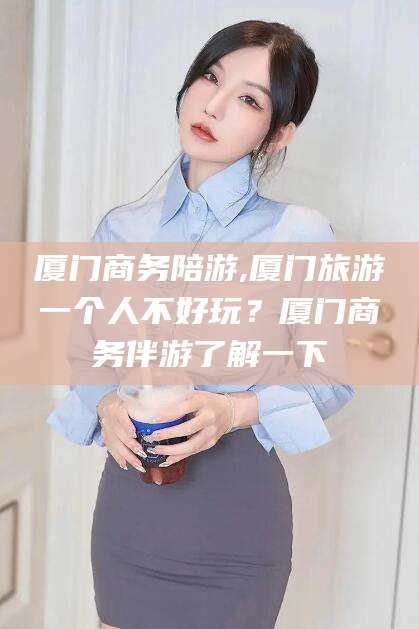 韶关厦门商务陪游,厦门旅游一个人不好玩？厦门商务伴游了解一下