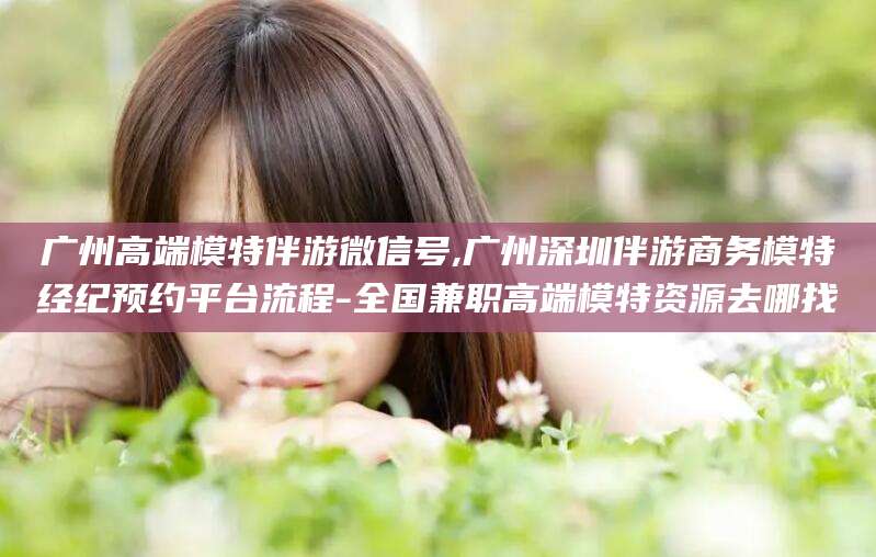 韶关广州高端模特伴游微信号,广州深圳伴游商务模特经纪预约平台流程-全国兼职高端模特资源去哪找