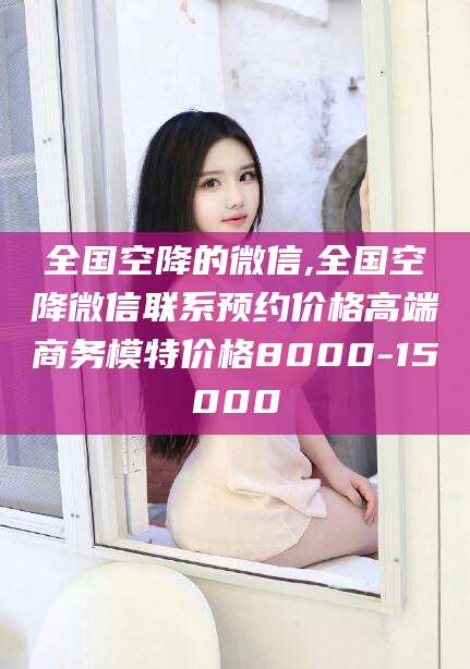 韶关全国空降的微信,全国空降微信联系预约价格高端商务模特价格8000-15000