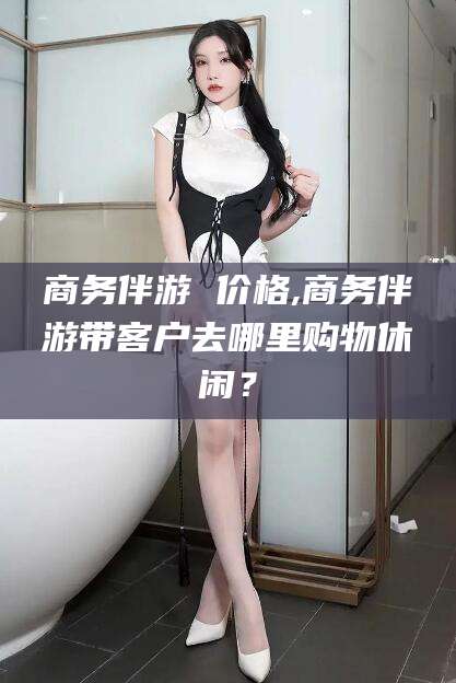 韶关商务伴游 价格,商务伴游带客户去哪里购物休闲？