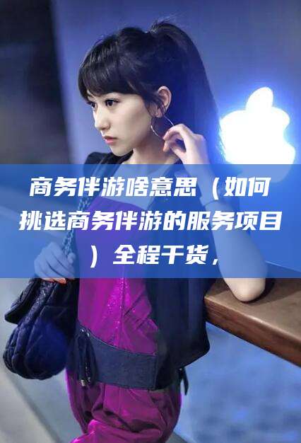 韶关商务伴游啥意思（如何挑选商务伴游的服务项目）全程干货，