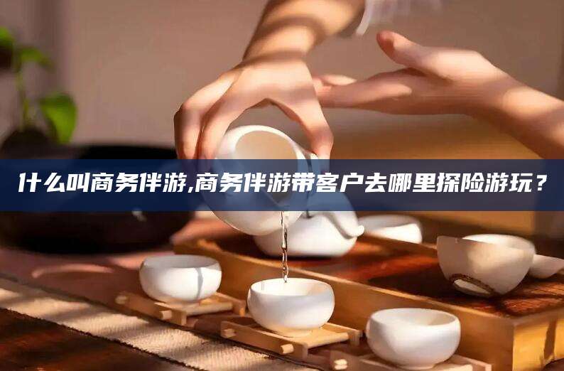 韶关什么叫商务伴游,商务伴游带客户去哪里探险游玩？