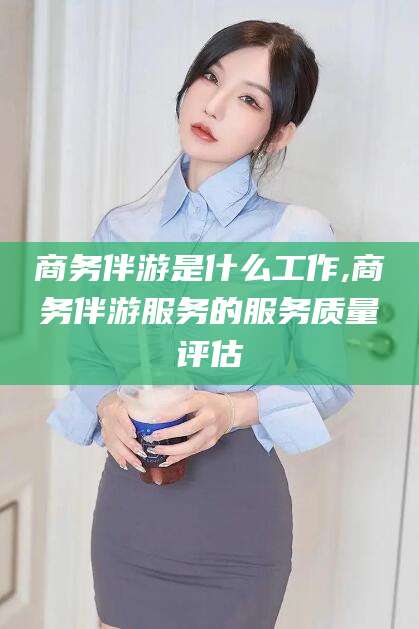 韶关商务伴游是什么工作,商务伴游服务的服务质量评估