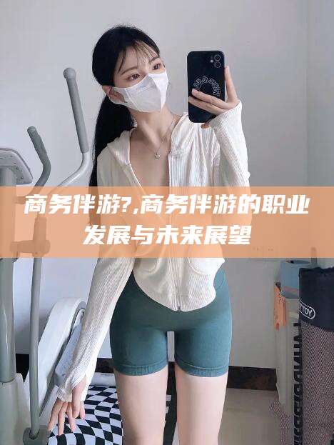 韶关商务伴游?,商务伴游的职业发展与未来展望