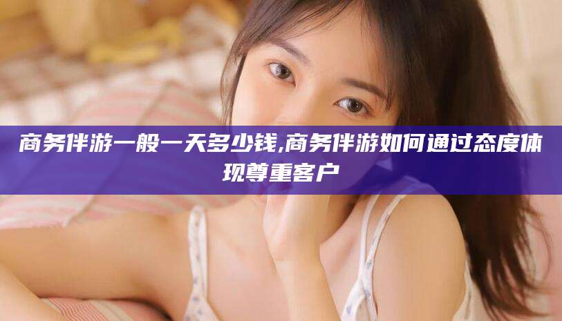 韶关商务伴游一般一天多少钱,商务伴游如何通过态度体现尊重客户