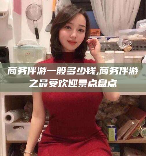 韶关商务伴游一般多少钱,商务伴游之最受欢迎景点盘点